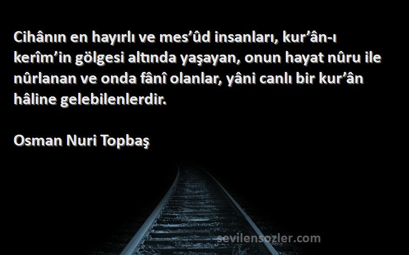 Osman Nuri Topbaş Sözleri 
Cihânın en hayırlı ve mes’ûd insanları, kur’ân-ı kerîm’in gölgesi altında yaşayan, onun hayat nûru ile nûrlanan ve onda fânî olanlar, yâni canlı bir kur’ân hâline gelebilenlerdir.