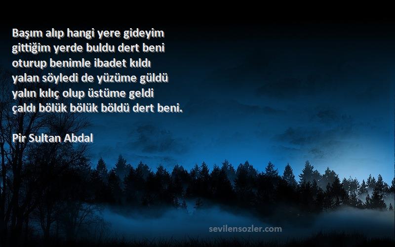 Pir Sultan Abdal Sözleri 
Başım alıp hangi yere gideyim
gittiğim yerde buldu dert beni
oturup benimle ibadet kıldı
yalan söyledi de yüzüme güldü
yalın kılıç olup üstüme geldi
çaldı bölük bölük böldü dert beni.