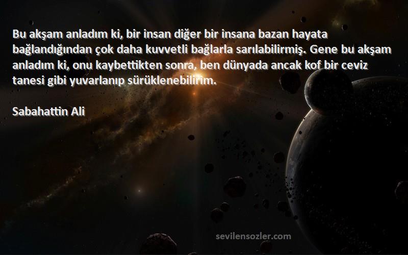 Sabahattin Ali Sözleri 
Bu akşam anladım ki, bir insan diğer bir insana bazan hayata bağlandığından çok daha kuvvetli bağlarla sarılabilirmiş. Gene bu akşam anladım ki, onu kaybettikten sonra, ben dünyada ancak kof bir ceviz tanesi gibi yuvarlanıp sürüklenebilirim.