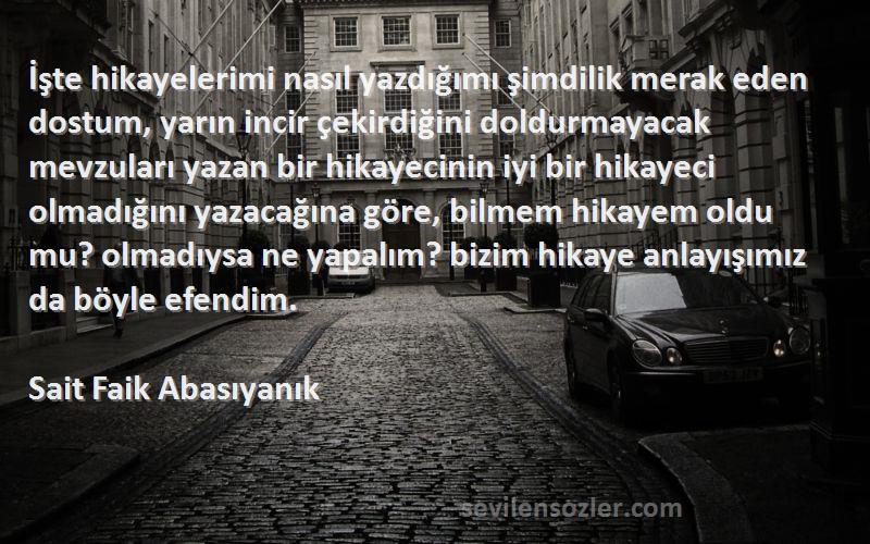 Sait Faik Abasıyanık Sözleri 
İşte hikayelerimi nasıl yazdığımı şimdilik merak eden dostum, yarın incir çekirdiğini doldurmayacak mevzuları yazan bir hikayecinin iyi bir hikayeci olmadığını yazacağına göre, bilmem hikayem oldu mu? olmadıysa ne yapalım? bizim hikaye anlayışımız da böyle efendim.