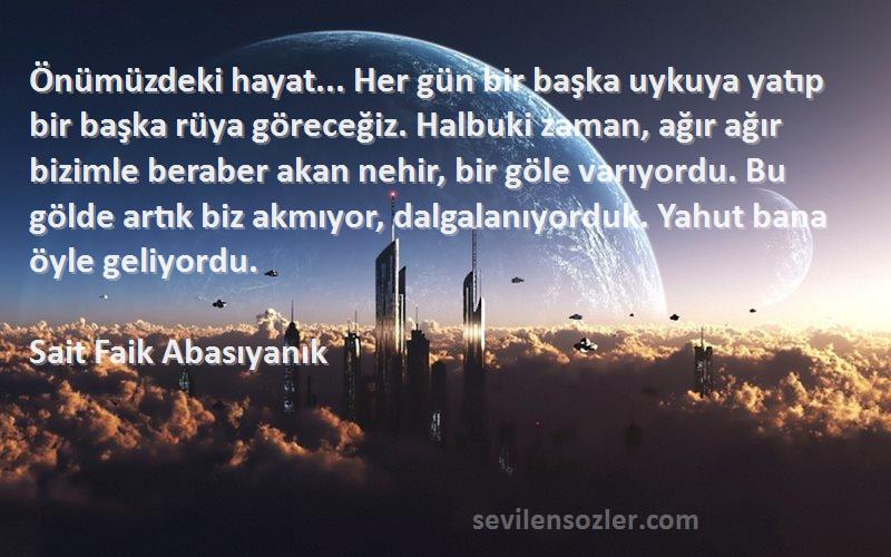 Sait Faik Abasıyanık Sözleri 
Önümüzdeki hayat... Her gün bir başka uykuya yatıp bir başka rüya göreceğiz. Halbuki zaman, ağır ağır bizimle beraber akan nehir, bir göle varıyordu. Bu gölde artık biz akmıyor, dalgalanıyorduk. Yahut bana öyle geliyordu.