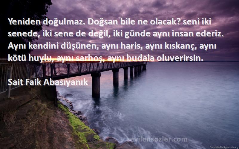 Sait Faik Abasıyanık Sözleri 
Yeniden doğulmaz. Doğsan bile ne olacak? seni iki senede, iki sene de değil, iki günde aynı insan ederiz. Aynı kendini düşünen, aynı haris, aynı kıskanç, aynı kötü huylu, aynı sarhoş, aynı budala oluverirsin.