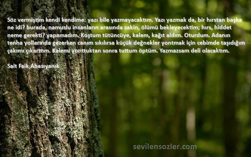 Sait Faik Abasıyanık Sözleri 
Söz vermiştim kendi kendime: yazı bile yazmayacaktım. Yazı yazmak da, bir hırstan başka ne idi? burada, namuslu insanların arasında sakin, ölümü bekleyecektim; hırs, hiddet neme gerekti? yapamadım. Koştum tütüncüye, kalem, kağıt aldım. Oturdum. Adanın tenha yollarında gezerken canım sıkılırsa küçük değnekler yontmak için cebimde taşıdığım çakımı çıkarttım. Kalemi yonttuktan sonra tuttum öptüm. Yazmazsam deli olacaktım.