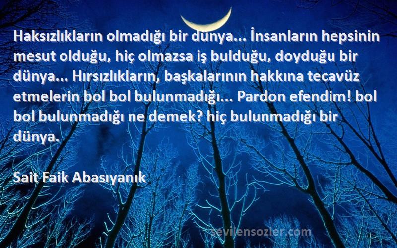 Sait Faik Abasıyanık Sözleri 
Haksızlıkların olmadığı bir dünya... İnsanların hepsinin mesut olduğu, hiç olmazsa iş bulduğu, doyduğu bir dünya... Hırsızlıkların, başkalarının hakkına tecavüz etmelerin bol bol bulunmadığı... Pardon efendim! bol bol bulunmadığı ne demek? hiç bulunmadığı bir dünya.