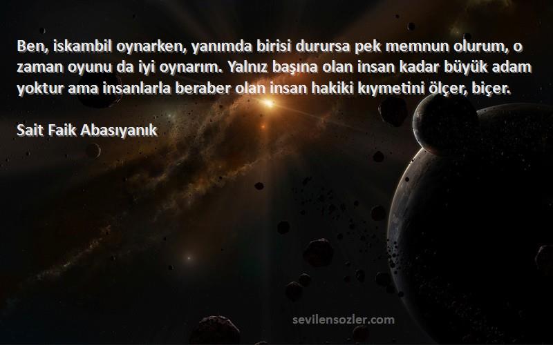 Sait Faik Abasıyanık Sözleri 
Ben, iskambil oynarken, yanımda birisi durursa pek memnun olurum, o zaman oyunu da iyi oynarım. Yalnız başına olan insan kadar büyük adam yoktur ama insanlarla beraber olan insan hakiki kıymetini ölçer, biçer.