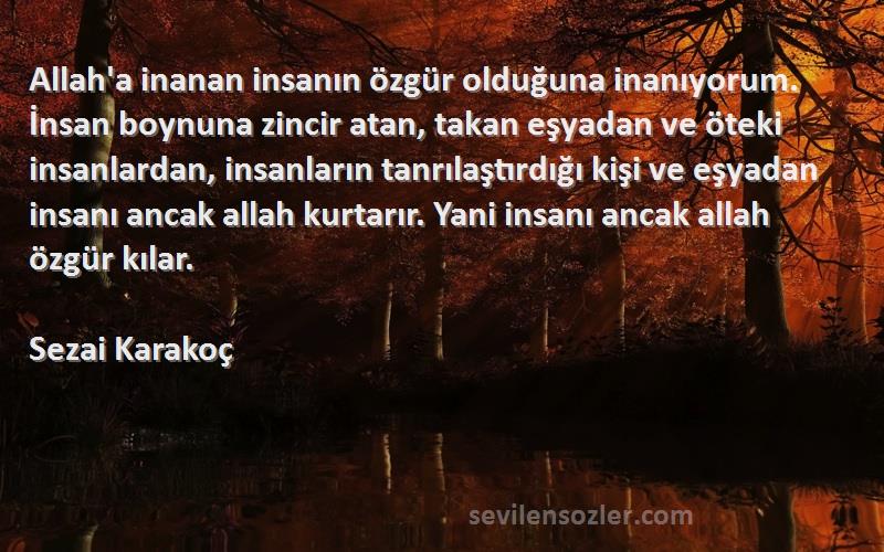 Sezai Karakoç Sözleri 
Allah'a inanan insanın özgür olduğuna inanıyorum. İnsan boynuna zincir atan, takan eşyadan ve öteki insanlardan, insanların tanrılaştırdığı kişi ve eşyadan insanı ancak allah kurtarır. Yani insanı ancak allah özgür kılar.