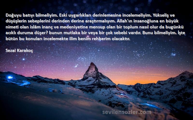 Sezai Karakoç Sözleri 
Doğuyu batıyı bilmeliyim. Eski uygarlıkları derinlemesine incelemeliyim. Yükseliş ve düşüşlerin sebeplerini derinden derine araştırmalıyım. Allah'ın insanoğluna en büyük nimeti olan islâm inanç ve medeniyetine mensup olan bir toplum nasıl olur da bugünkü acıklı duruma düşer? bunun mutlaka bir veya bir çok sebebi vardır. Bunu bilmeliyim. İşte bütün bu konuları incelemekte ilim benim rehberim olacaktır.