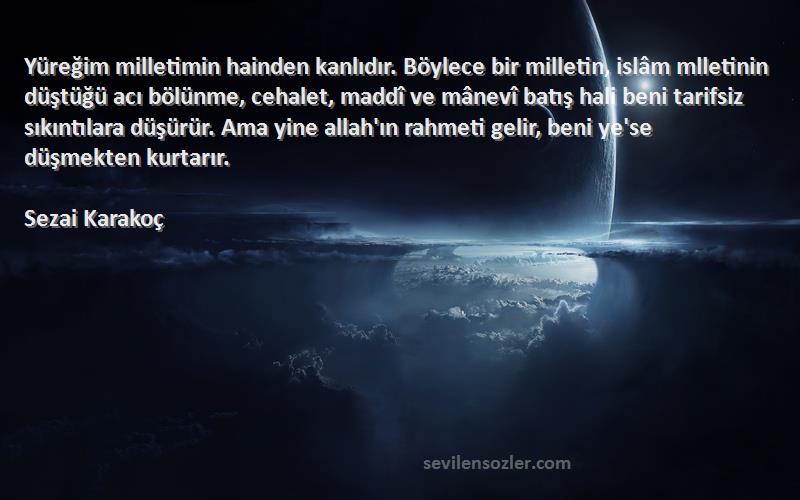 Sezai Karakoç Sözleri 
Yüreğim milletimin hainden kanlıdır. Böylece bir milletin, islâm mlletinin düştüğü acı bölünme, cehalet, maddî ve mânevî batış hali beni tarifsiz sıkıntılara düşürür. Ama yine allah'ın rahmeti gelir, beni ye'se düşmekten kurtarır.