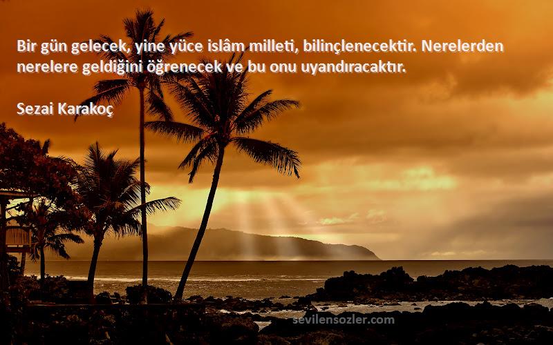 Sezai Karakoç Sözleri 
Bir gün gelecek, yine yüce islâm milleti, bilinçlenecektir. Nerelerden nerelere geldiğini öğrenecek ve bu onu uyandıracaktır.