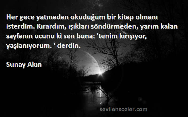 Sunay Akın Sözleri 
Her gece yatmadan okuduğum bir kitap olmanı isterdim. Kırardım, ışıkları söndürmeden, yarım kalan sayfanın ucunu ki sen buna: 'tenim kırışıyor, yaşlanıyorum. ' derdin.