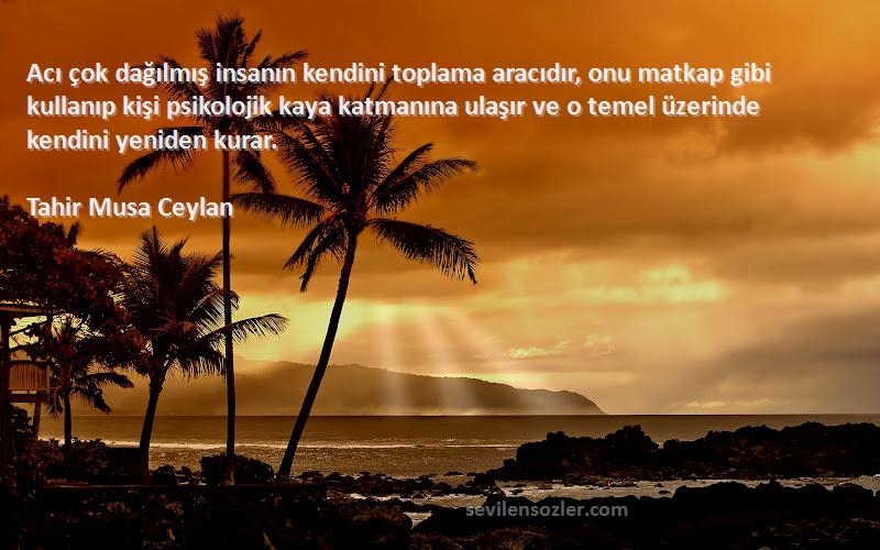 Tahir Musa Ceylan Sözleri 
Acı çok dağılmış insanın kendini toplama aracıdır, onu matkap gibi kullanıp kişi psikolojik kaya katmanına ulaşır ve o temel üzerinde kendini yeniden kurar.