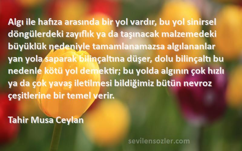 Tahir Musa Ceylan Sözleri 
Algı ile hafıza arasında bir yol vardır, bu yol sinirsel döngülerdeki zayıflık ya da taşınacak malzemedeki büyüklük nedeniyle tamamlanamazsa algılananlar yan yola saparak bilinçaltına düşer, dolu bilinçaltı bu nedenle kötü yol demektir; bu yolda algının çok hızlı ya da çok yavaş iletilmesi bildiğimiz bütün nevroz çeşitlerine bir temel verir.