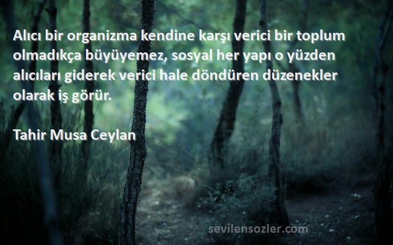 Tahir Musa Ceylan Sözleri 
Alıcı bir organizma kendine karşı verici bir toplum olmadıkça büyüyemez, sosyal her yapı o yüzden alıcıları giderek verici hale döndüren düzenekler olarak iş görür.