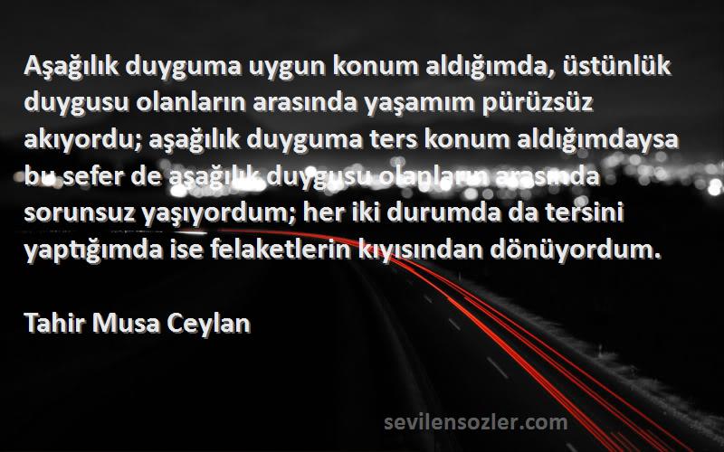 Tahir Musa Ceylan Sözleri 
Aşağılık duyguma uygun konum aldığımda, üstünlük duygusu olanların arasında yaşamım pürüzsüz akıyordu; aşağılık duyguma ters konum aldığımdaysa bu sefer de aşağılık duygusu olanların arasında sorunsuz yaşıyordum; her iki durumda da tersini yaptığımda ise felaketlerin kıyısından dönüyordum.