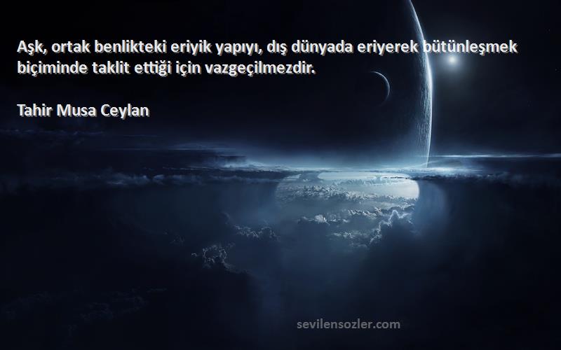 Tahir Musa Ceylan Sözleri 
Aşk, ortak benlikteki eriyik yapıyı, dış dünyada eriyerek bütünleşmek biçiminde taklit ettiği için vazgeçilmezdir.