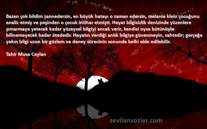 Tahir Musa Ceylan Sözleri 
Bazen çok bildim zannedersin, en büyük hatayı o zaman edersin, melanie klein çocuğunu analiz etmiş ve peşinden o çocuk intihar etmişti. Hayat bilgisizlik denizinde yüzenlere şımarmaya yetecek kadar yüzeysel bilgiyi ancak verir, kendisi oysa bütünüyle bilinemeyecek kadar ötededir. Hayatın verdiği anlık bilgiye güvenmeyin, sahtedir; gerçeğe yakın bilgi uzun bir gözlem ve deney sürecinin sonunda belki elde edilebilir.