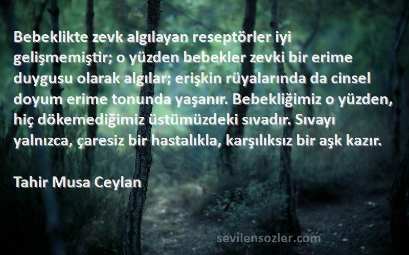 Tahir Musa Ceylan Sözleri 
Bebeklikte zevk algılayan reseptörler iyi gelişmemiştir; o yüzden bebekler zevki bir erime duygusu olarak algılar; erişkin rüyalarında da cinsel doyum erime tonunda yaşanır. Bebekliğimiz o yüzden, hiç dökemediğimiz üstümüzdeki sıvadır. Sıvayı yalnızca, çaresiz bir hastalıkla, karşılıksız bir aşk kazır.