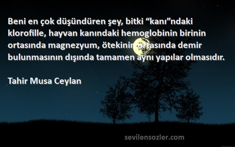 Tahir Musa Ceylan Sözleri 
Beni en çok düşündüren şey, bitki “kanı”ndaki klorofille, hayvan kanındaki hemoglobinin birinin ortasında magnezyum, ötekinin ortasında demir bulunmasının dışında tamamen aynı yapılar olmasıdır.