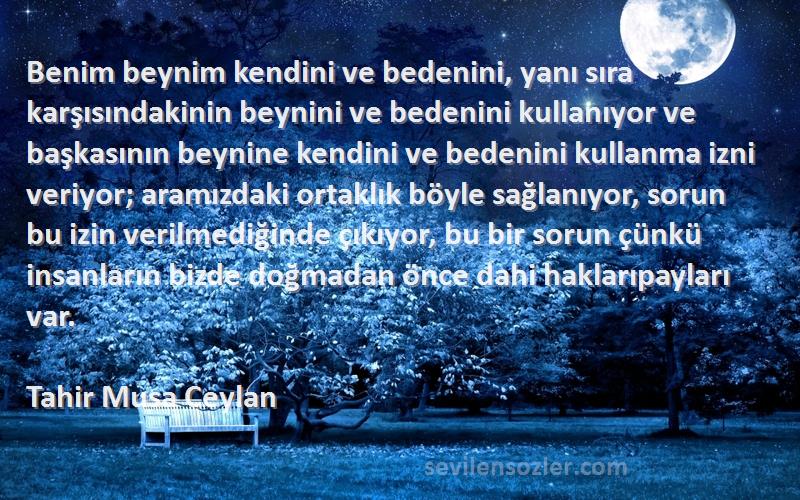 Tahir Musa Ceylan Sözleri 
Benim beynim kendini ve bedenini, yanı sıra karşısındakinin beynini ve bedenini kullanıyor ve başkasının beynine kendini ve bedenini kullanma izni veriyor; aramızdaki ortaklık böyle sağlanıyor, sorun bu izin verilmediğinde çıkıyor, bu bir sorun çünkü insanların bizde doğmadan önce dahi haklarıpayları var.