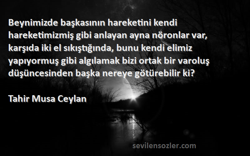 Tahir Musa Ceylan Sözleri 
Beynimizde başkasının hareketini kendi hareketimizmiş gibi anlayan ayna nöronlar var, karşıda iki el sıkıştığında, bunu kendi elimiz yapıyormuş gibi algılamak bizi ortak bir varoluş düşüncesinden başka nereye götürebilir ki?