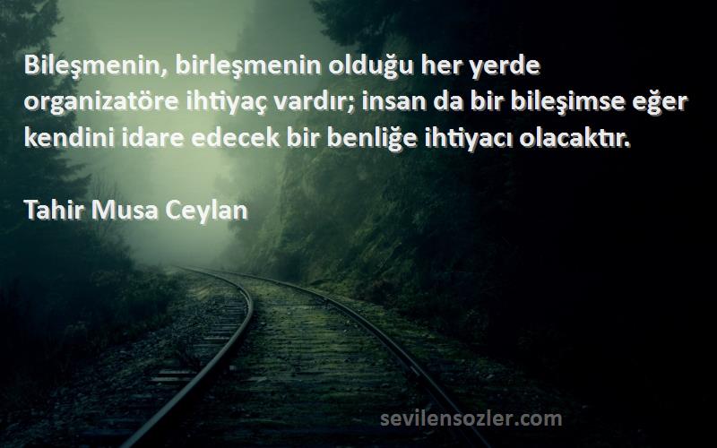 Tahir Musa Ceylan Sözleri 
Bileşmenin, birleşmenin olduğu her yerde organizatöre ihtiyaç vardır; insan da bir bileşimse eğer kendini idare edecek bir benliğe ihtiyacı olacaktır.