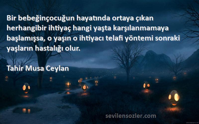 Tahir Musa Ceylan Sözleri 
Bir bebeğinçocuğun hayatında ortaya çıkan herhangibir ihtiyaç hangi yaşta karşılanmamaya başlamışsa, o yaşın o ihtiyacı telafi yöntemi sonraki yaşların hastalığı olur.