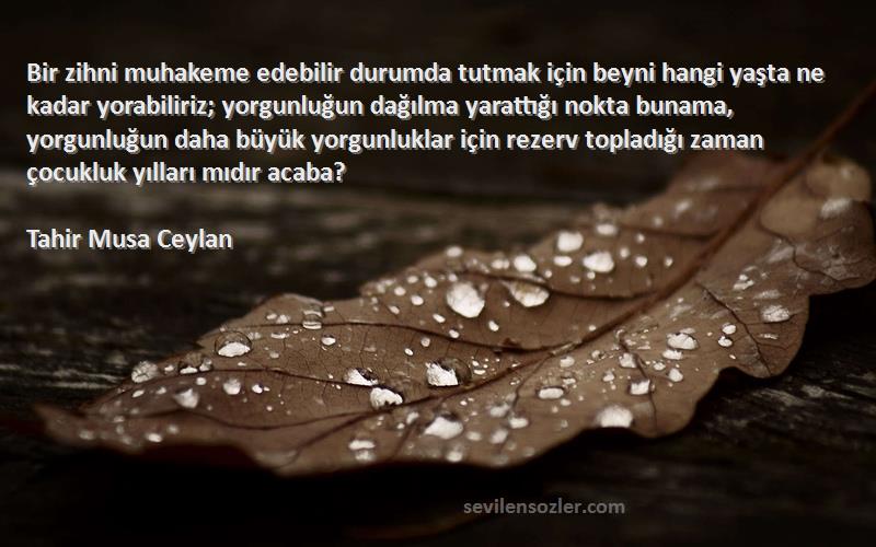 Tahir Musa Ceylan Sözleri 
Bir zihni muhakeme edebilir durumda tutmak için beyni hangi yaşta ne kadar yorabiliriz; yorgunluğun dağılma yarattığı nokta bunama, yorgunluğun daha büyük yorgunluklar için rezerv topladığı zaman çocukluk yılları mıdır acaba?