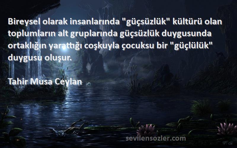 Tahir Musa Ceylan Sözleri 
Bireysel olarak insanlarında güçsüzlük kültürü olan toplumların alt gruplarında güçsüzlük duygusunda ortaklığın yarattığı coşkuyla çocuksu bir güçlülük duygusu oluşur.