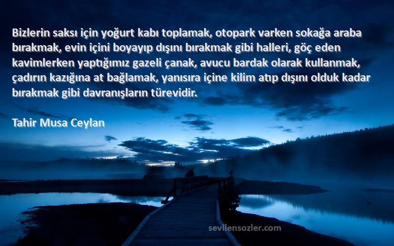 Tahir Musa Ceylan Sözleri 
Bizlerin saksı için yoğurt kabı toplamak, otopark varken sokağa araba bırakmak, evin içini boyayıp dışını bırakmak gibi halleri, göç eden kavimlerken yaptığımız gazeli çanak, avucu bardak olarak kullanmak, çadırın kazığına at bağlamak, yanısıra içine kilim atıp dışını olduk kadar bırakmak gibi davranışların türevidir.