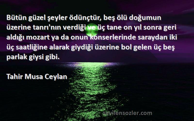 Tahir Musa Ceylan Sözleri 
Bütün güzel şeyler ödünçtür, beş ölü doğumun üzerine tanrı'nın verdiği ve üç tane on yıl sonra geri aldığı mozart ya da onun konserlerinde saraydan iki üç saatliğine alarak giydiği üzerine bol gelen üç beş parlak giysi gibi.