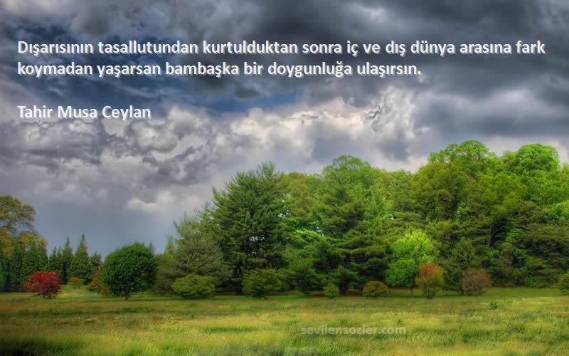 Tahir Musa Ceylan Sözleri 
Dışarısının tasallutundan kurtulduktan sonra iç ve dış dünya arasına fark koymadan yaşarsan bambaşka bir doygunluğa ulaşırsın.