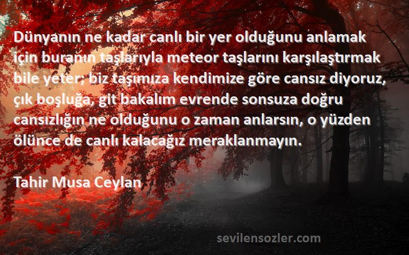 Tahir Musa Ceylan Sözleri 
Dünyanın ne kadar canlı bir yer olduğunu anlamak için buranın taşlarıyla meteor taşlarını karşılaştırmak bile yeter; biz taşımıza kendimize göre cansız diyoruz, çık boşluğa, git bakalım evrende sonsuza doğru cansızlığın ne olduğunu o zaman anlarsın, o yüzden ölünce de canlı kalacağız meraklanmayın.