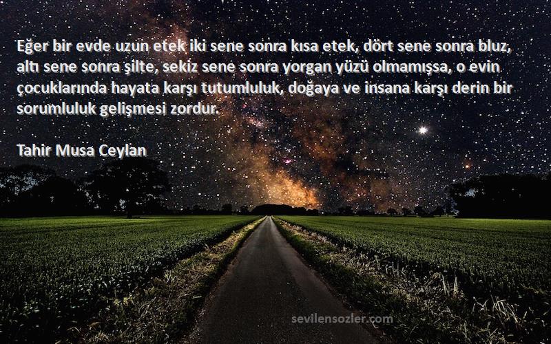 Tahir Musa Ceylan Sözleri 
Eğer bir evde uzun etek iki sene sonra kısa etek, dört sene sonra bluz, altı sene sonra şilte, sekiz sene sonra yorgan yüzü olmamışsa, o evin çocuklarında hayata karşı tutumluluk, doğaya ve insana karşı derin bir sorumluluk gelişmesi zordur.