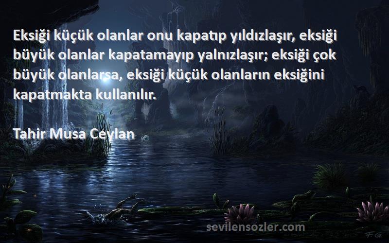 Tahir Musa Ceylan Sözleri 
Eksiği küçük olanlar onu kapatıp yıldızlaşır, eksiği büyük olanlar kapatamayıp yalnızlaşır; eksiği çok büyük olanlarsa, eksiği küçük olanların eksiğini kapatmakta kullanılır.