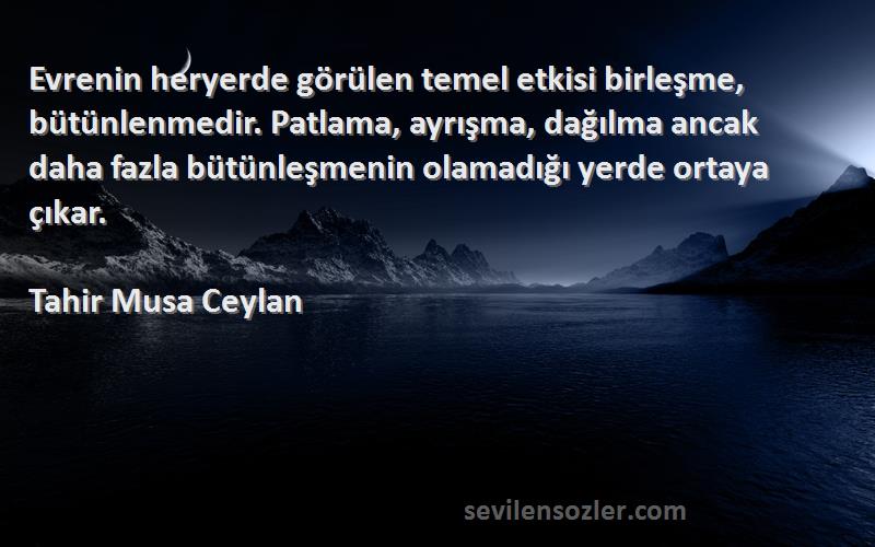 Tahir Musa Ceylan Sözleri 
Evrenin heryerde görülen temel etkisi birleşme, bütünlenmedir. Patlama, ayrışma, dağılma ancak daha fazla bütünleşmenin olamadığı yerde ortaya çıkar.