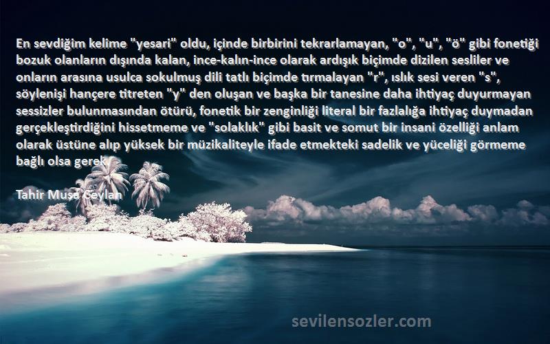 Tahir Musa Ceylan Sözleri 
En sevdiğim kelime yesari oldu, içinde birbirini tekrarlamayan, o, u, ö gibi fonetiği bozuk olanların dışında kalan, ince-kalın-ince olarak ardışık biçimde dizilen sesliler ve onların arasına usulca sokulmuş dili tatlı biçimde tırmalayan r, ıslık sesi veren s, söylenişi hançere titreten y den oluşan ve başka bir tanesine daha ihtiyaç duyurmayan sessizler bulunmasından ötürü, fonetik bir zenginliği literal bir fazlalığa ihtiyaç duymadan gerçekleştirdiğini hissetmeme ve solaklık gibi basit ve somut bir insani özelliği anlam olarak üstüne alıp yüksek bir müzikaliteyle ifade etmekteki sadelik ve yüceliği görmeme bağlı olsa gerek.