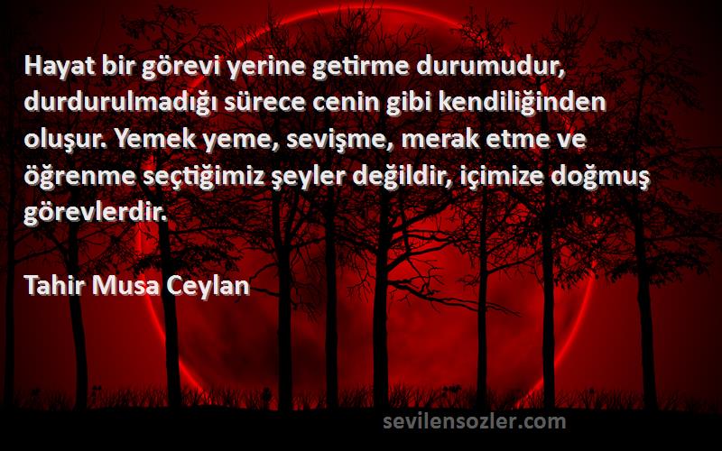 Tahir Musa Ceylan Sözleri 
Hayat bir görevi yerine getirme durumudur, durdurulmadığı sürece cenin gibi kendiliğinden oluşur. Yemek yeme, sevişme, merak etme ve öğrenme seçtiğimiz şeyler değildir, içimize doğmuş görevlerdir.