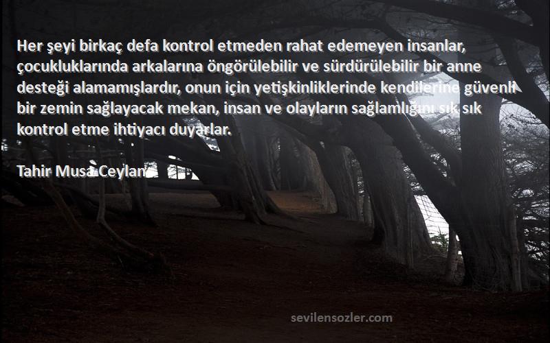 Tahir Musa Ceylan Sözleri 
Her şeyi birkaç defa kontrol etmeden rahat edemeyen insanlar, çocukluklarında arkalarına öngörülebilir ve sürdürülebilir bir anne desteği alamamışlardır, onun için yetişkinliklerinde kendilerine güvenli bir zemin sağlayacak mekan, insan ve olayların sağlamlığını sık sık kontrol etme ihtiyacı duyarlar.