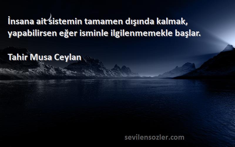 Tahir Musa Ceylan - İnsana ait sistemin tamamen dışında kalmak, yapabilirsen eğer isminle ilgilenmemekle başlar.