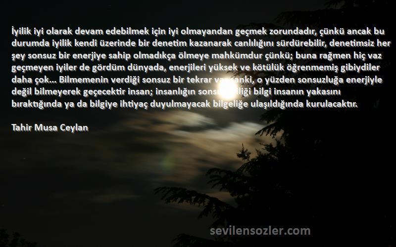 Tahir Musa Ceylan Sözleri 
İyilik iyi olarak devam edebilmek için iyi olmayandan geçmek zorundadır, çünkü ancak bu durumda iyilik kendi üzerinde bir denetim kazanarak canlılığını sürdürebilir, denetimsiz her şey sonsuz bir enerjiye sahip olmadıkça ölmeye mahkümdur çünkü; buna rağmen hiç vaz geçmeyen iyiler de gördüm dünyada, enerjileri yüksek ve kötülük öğrenmemiş gibiydiler daha çok... Bilmemenin verdiği sonsuz bir tekrar var sanki, o yüzden sonsuzluğa enerjiyle değil bilmeyerek geçecektir insan; insanlığın sonsuz iyiliği bilgi insanın yakasını bıraktığında ya da bilgiye ihtiyaç duyulmayacak bilgeliğe ulaşıldığında kurulacaktır.