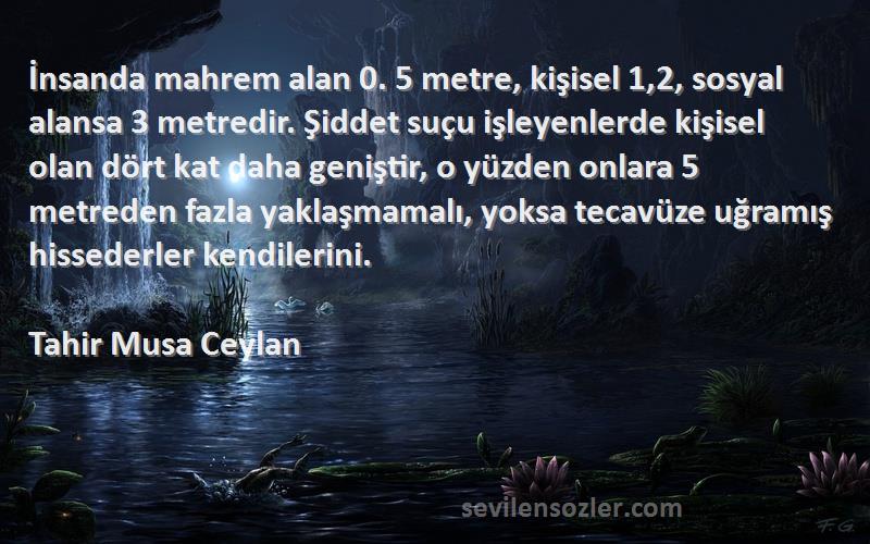 Tahir Musa Ceylan Sözleri 
İnsanda mahrem alan 0. 5 metre, kişisel 1,2, sosyal alansa 3 metredir. Şiddet suçu işleyenlerde kişisel olan dört kat daha geniştir, o yüzden onlara 5 metreden fazla yaklaşmamalı, yoksa tecavüze uğramış hissederler kendilerini.