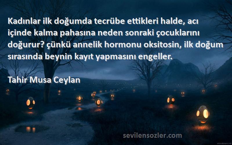 Tahir Musa Ceylan Sözleri 
Kadınlar ilk doğumda tecrübe ettikleri halde, acı içinde kalma pahasına neden sonraki çocuklarını doğurur? çünkü annelik hormonu oksitosin, ilk doğum sırasında beynin kayıt yapmasını engeller.