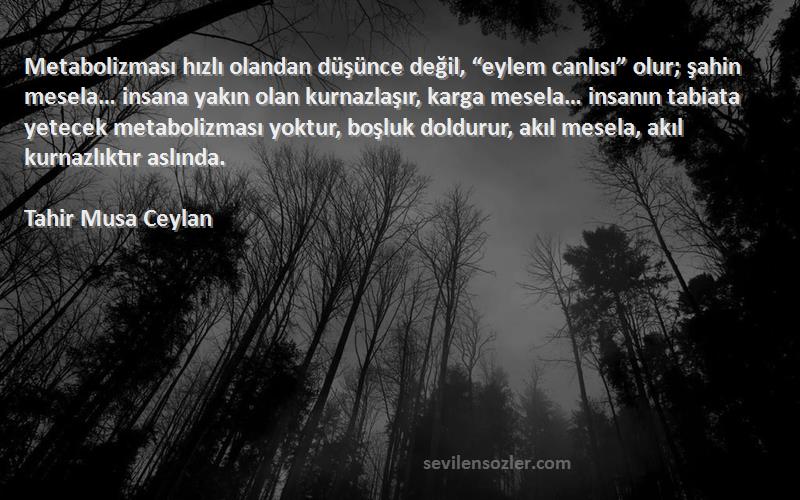 Tahir Musa Ceylan Sözleri 
Metabolizması hızlı olandan düşünce değil, “eylem canlısı” olur; şahin mesela… insana yakın olan kurnazlaşır, karga mesela… insanın tabiata yetecek metabolizması yoktur, boşluk doldurur, akıl mesela, akıl kurnazlıktır aslında.