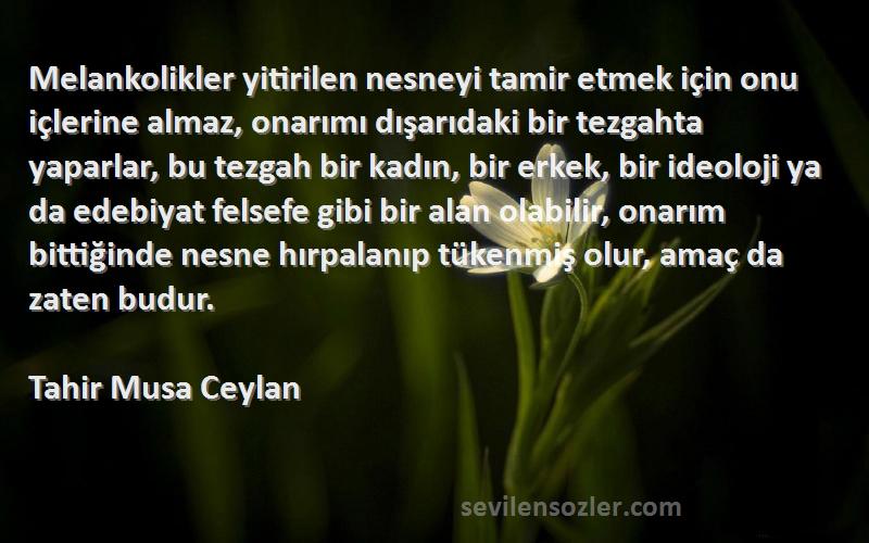 Tahir Musa Ceylan Sözleri 
Melankolikler yitirilen nesneyi tamir etmek için onu içlerine almaz, onarımı dışarıdaki bir tezgahta yaparlar, bu tezgah bir kadın, bir erkek, bir ideoloji ya da edebiyat felsefe gibi bir alan olabilir, onarım bittiğinde nesne hırpalanıp tükenmiş olur, amaç da zaten budur.