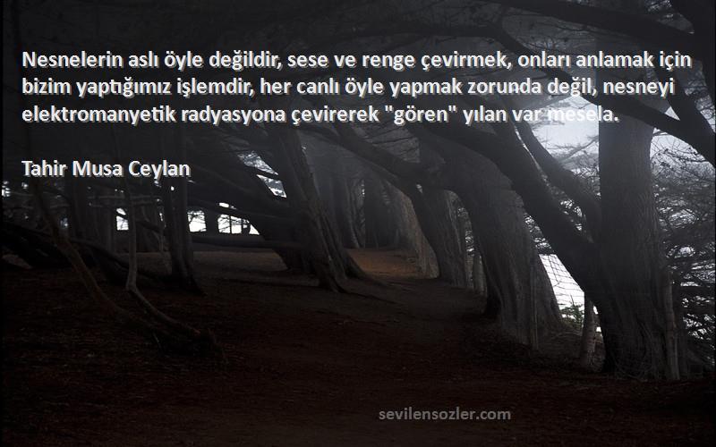 Tahir Musa Ceylan Sözleri 
Nesnelerin aslı öyle değildir, sese ve renge çevirmek, onları anlamak için bizim yaptığımız işlemdir, her canlı öyle yapmak zorunda değil, nesneyi elektromanyetik radyasyona çevirerek gören yılan var mesela.