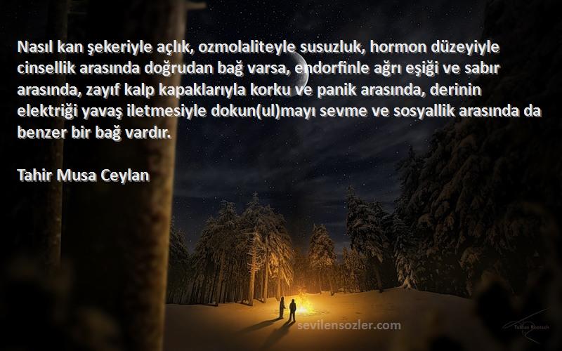 Tahir Musa Ceylan Sözleri 
Nasıl kan şekeriyle açlık, ozmolaliteyle susuzluk, hormon düzeyiyle cinsellik arasında doğrudan bağ varsa, endorfinle ağrı eşiği ve sabır arasında, zayıf kalp kapaklarıyla korku ve panik arasında, derinin elektriği yavaş iletmesiyle dokun(ul)mayı sevme ve sosyallik arasında da benzer bir bağ vardır.