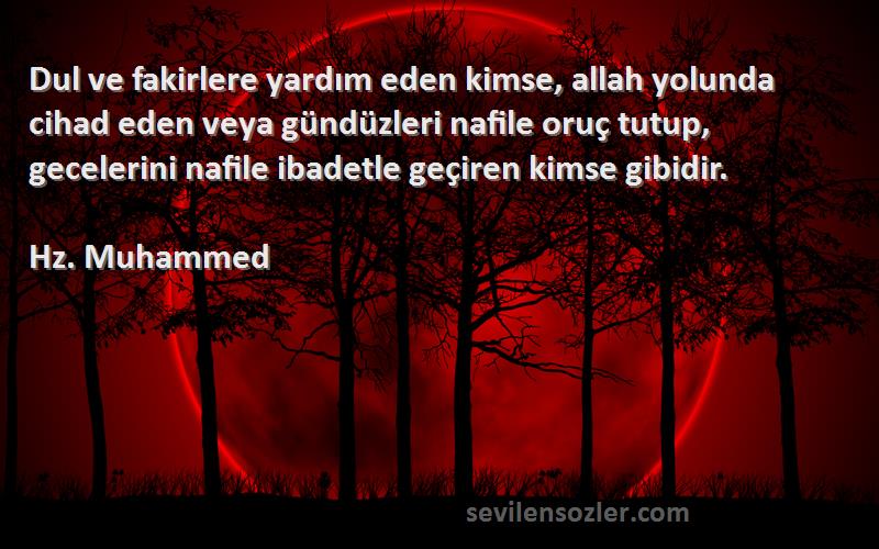 Hz. Muhammed Sözleri 
Dul ve fakirlere yardım eden kimse, allah yolunda cihad eden veya gündüzleri nafile oruç tutup, gecelerini nafile ibadetle geçiren kimse gibidir.