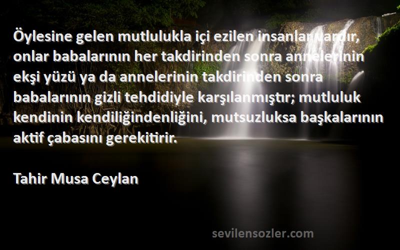 Tahir Musa Ceylan Sözleri 
Öylesine gelen mutlulukla içi ezilen insanlar vardır, onlar babalarının her takdirinden sonra annelerinin ekşi yüzü ya da annelerinin takdirinden sonra babalarının gizli tehdidiyle karşılanmıştır; mutluluk kendinin kendiliğindenliğini, mutsuzluksa başkalarının aktif çabasını gerekitirir.