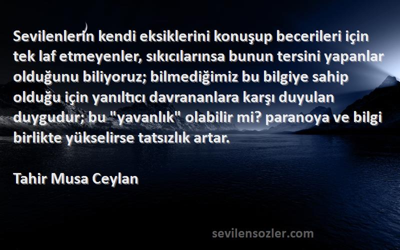 Tahir Musa Ceylan Sözleri 
Sevilenlerin kendi eksiklerini konuşup becerileri için tek laf etmeyenler, sıkıcılarınsa bunun tersini yapanlar olduğunu biliyoruz; bilmediğimiz bu bilgiye sahip olduğu için yanıltıcı davrananlara karşı duyulan duygudur; bu yavanlık olabilir mi? paranoya ve bilgi birlikte yükselirse tatsızlık artar.