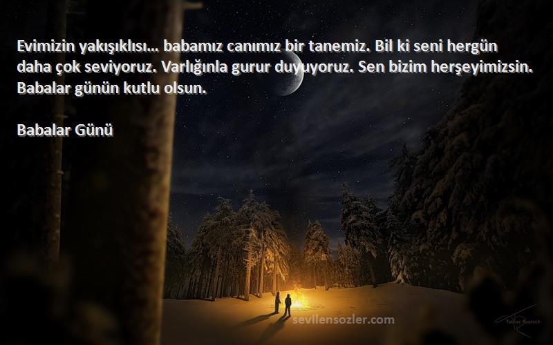 Babalar Günü Sözleri 
Evimizin yakışıklısı… babamız canımız bir tanemiz. Bil ki seni hergün daha çok seviyoruz. Varlığınla gurur duyuyoruz. Sen bizim herşeyimizsin. Babalar günün kutlu olsun.